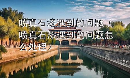 噴真石漆遇到的問(wèn)題（噴真石漆遇到的問(wèn)題怎么處理）