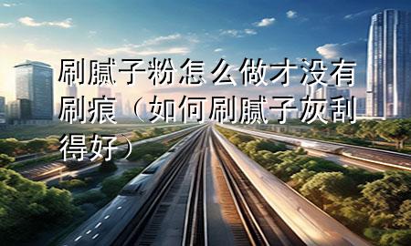 刷膩子粉怎么做才沒有刷痕（如何刷膩子灰刮得好）