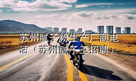蘇州膩子粉生產廠商電話（蘇州膩子工招聘）
