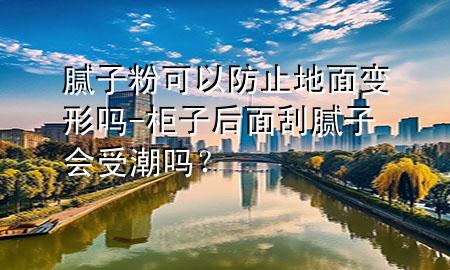 膩子粉可以防止地面變形嗎-柜子后面刮膩子會受潮嗎<div   id=