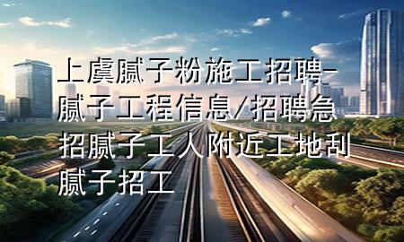 上虞膩子粉施工招聘-膩子工程信息/招聘急招膩子工人附近工地刮膩子招工
