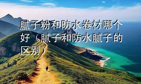 膩子粉和防水卷材哪個好（膩子和防水膩子的區(qū)別）