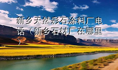 新鄉(xiāng)天然彩石涂料廠電話（新鄉(xiāng)石材廠在哪里）