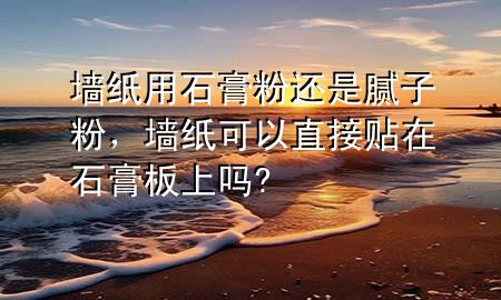 墻紙用石膏粉還是膩子粉，墻紙可以直接貼在石膏板上嗎?