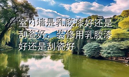 室內(nèi)墻是乳膠漆好還是刮瓷好<div   id=