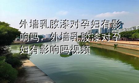 外墻乳膠漆對(duì)孕婦有影響嗎，外墻乳膠漆對(duì)孕婦有影響嗎視頻